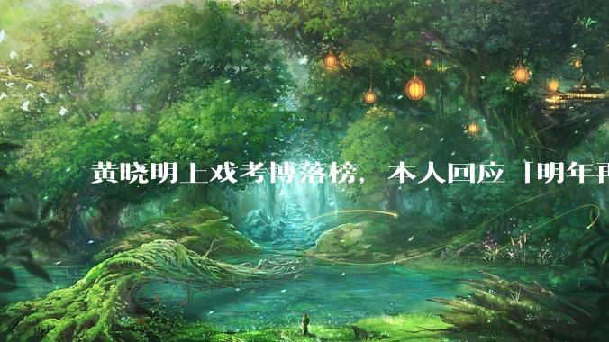 黄晓明上戏考博落榜，本人回应「明年再战」，怎样看明星对高学历的追求？上戏博士有多难考？